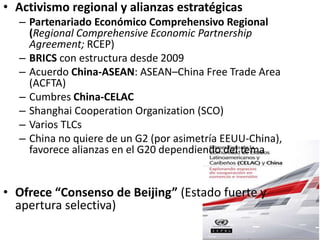• Activismo regional y alianzas estratégicas
– Partenariado Económico Comprehensivo Regional
(Regional Comprehensive Economic Partnership
Agreement; RCEP)
– BRICS con estructura desde 2009
– Acuerdo China-ASEAN: ASEAN–China Free Trade Area
(ACFTA)
– Cumbres China-CELAC
– Shanghai Cooperation Organization (SCO)
– Varios TLCs
– China no quiere de un G2 (por asimetría EEUU-China),
favorece alianzas en el G20 dependiendo del tema
• Ofrece “Consenso de Beijing” (Estado fuerte y
apertura selectiva)
 