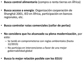 • Busca control alimentario (compra o renta tierras en África)
• Busca acceso a energía: Organización cooperación de
Shanghái 2001, IED en África, participación en bancos
regionales, etc.
• Busca controlar rutas comerciales (collar de perlas)
• No considera que ha alcanzado su plena modernización, por
esto:
– Se tardó en comprometerse con reglas ambientales (hasta
12/2015)
– No participa en intervenciones a favor de una mejor
gobernabilidad global
• Busca la mejor relación posible con los EEUU
 