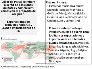 Collar de Perlas se refiere
a la red de posiciones
militares y comerciales
chinas con el propósito de
asegurar:
Exportaciones de
productos hacia UE y
EEUU e importaciones de
RN
Esta red incluye:
• Estrechos marítimos claves:
Mandeb (conecta Mar Rojo al
Golfo de Adén), Malaca (Mal.),
Ormuz (Golfo Pérsico y Golfo de
Omán), Suez y Lomok (Ind.)
• China invierte y construye
infraestructuras de puerto para
facilitar sus exportaciones e
importaciones en diferentes
puntos estratégicos en Pakistán,
Sri Lanka, Bangladesh, Maldivas,
Somalia, Nigeria, Togo, Bélgica,
Grecia, EEUU e incluye la
construcción de un canal en
Nicaragua
 