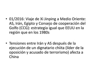 • 01/2016: Viaje de Xi Jinping a Medio Oriente:
AS, Irán, Egipto y Consejo de cooperación del
Golfo (CCG): estrategia igual que EEUU en la
región que en los 1980s
• Tensiones entre Irán y AS después de la
ejecución de un dignatario chiita (líder de la
oposición y acusado de terrorismo) afecta a
China
 