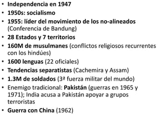 • Independencia en 1947
• 1950s: socialismo
• 1955: líder del movimiento de los no-alineados
(Conferencia de Bandung)
• 28 Estados y 7 territorios
• 160M de musulmanes (conflictos religiosos recurrentes
con los hindúes)
• 1600 lenguas (22 oficiales)
• Tendencias separatistas (Cachemira y Assam)
• 1.3M de soldados (3ª fuerza militar del mundo)
• Enemigo tradicional: Pakistán (guerras en 1965 y
1971); India acusa a Pakistán apoyar a grupos
terroristas
• Guerra con China (1962)
 