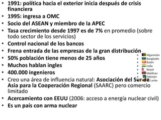 • 1991: política hacia el exterior inicia después de crisis
financiera
• 1995: ingresa a OMC
• Socio del ASEAN y miembro de la APEC
• Tasa crecimiento desde 1997 es de 7% en promedio (sobre
todo sector de los servicios)
• Control nacional de los bancos
• Frena entrada de las empresas de la gran distribución
• 50% población tiene menos de 25 años
• Muchos hablan ingles
• 400.000 ingenieros
• Creo una área de influencia natural: Asociación del Sur de
Asia para la Cooperación Regional (SAARC) pero comercio
limitado
• Acercamiento con EEUU (2006: acceso a energía nuclear civil)
• Es un país con arma nuclear
 