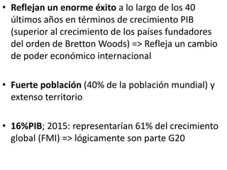 • Reflejan un enorme éxito a lo largo de los 40
últimos años en términos de crecimiento PIB
(superior al crecimiento de los países fundadores
del orden de Bretton Woods) => Refleja un cambio
de poder económico internacional
• Fuerte población (40% de la población mundial) y
extenso territorio
• 16%PIB; 2015: representarían 61% del crecimiento
global (FMI) => lógicamente son parte G20
 