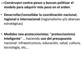 Construyen contra-pesos y buscan politizar el
modelo para adquirir más peso en el orden:
• Desarrollar/consolidar la coordinación nacional,
regional e internacional (regionalismo y/o alianzas
estratégicas)
• Medidas neo-proteccionistas: “proteccionismo
inteligente” … haciendo uso del presupuesto
nacional: infraestructura, educación, salud, cultura,
tecnología, etc…
 