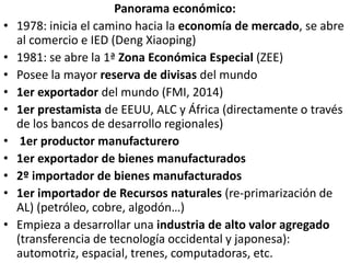 Panorama económico:
• 1978: inicia el camino hacia la economía de mercado, se abre
al comercio e IED (Deng Xiaoping)
• 1981: se abre la 1ª Zona Económica Especial (ZEE)
• Posee la mayor reserva de divisas del mundo
• 1er exportador del mundo (FMI, 2014)
• 1er prestamista de EEUU, ALC y África (directamente o través
de los bancos de desarrollo regionales)
• 1er productor manufacturero
• 1er exportador de bienes manufacturados
• 2º importador de bienes manufacturados
• 1er importador de Recursos naturales (re-primarización de
AL) (petróleo, cobre, algodón…)
• Empieza a desarrollar una industria de alto valor agregado
(transferencia de tecnología occidental y japonesa):
automotriz, espacial, trenes, computadoras, etc.
 
