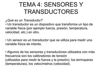 TEMA 4: SENSORES Y
TRANSDUCTORES
¿Qué es un Transductor?
• Un transductor es un dispositivo que transforma un tipo de
variable física (por ejemplo fuerza, presión, temperatura,
velocidad, etc.) en otro.
• Un sensor es un transductor que se utiliza para medir una
variable física de interés.
• Algunos de los sensores y transductores utilizados con más
frecuencia son los calibradores de tensión
(utilizados para medir la fuerza y la presión), los termopares
(temperaturas), los velocímetros (velocidad).
 