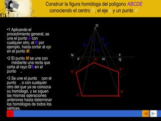 Construir la figura homóloga del polígono  ABCDE   conociendo el centro  O , el eje  e  y un punto  A'. 1 Aplicando el procedimiento general, se une el punto  A   con cualquier otro, el  B   por ejemplo, hasta cortar al  eje  en el punto  M . 2 El punto  M   se une con  A'  mediante una recta que corta al rayo  O B  en el punto  B' . 3 Se une el punto  C  con el punto  B , o con cualquier otro del que ya se conozca su homólogo, y se siguen las mismas operaciones anteriores hasta determinar los homólogos de todos los vértices.   