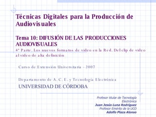 Técnicas Digitales para la Producción de Audiovisuales Tema 10: DIFUSIÓN DE LAS PRODUCCIONES AUDIOVISUALES  4ª Parte. Los nuevos formatos de video en la Red. Del clip de video al video de alta definición  Curso de Extensión Universitaria - 2007 Departamento de A. C. E. y Tecnología Electrónica UNIVERSIDAD DE CÓRDOBA Profesor titular de Tecnología Electrónica Juan Jesús Luna Rodríguez Profesor Emérito de la UCO Adolfo Plaza Alonso 