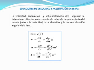 ECUACIONES DE VELOCIDAD Y ACELERACIÓN EN LEVAS
La velocidad, aceleración y sobreaceleración del seguidor se
determinan directamente conociendo la ley de desplazamiento del
mismo junto a la velocidad, la aceleración y la sobreaceleración
angular de la leva.
 
