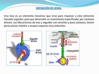 Una leva es un elemento mecánico que sirve para impulsar a otro elemento
llamado seguidor, para que desarrolle un movimiento especificado, por contacto
directo. Los Mecanismos de leva y seguidor son sencillos y poco costosos, tienen
pocas piezas móviles y ocupan espacios muy reducidos.
DEFINICIÓN DE LEVAS.
 