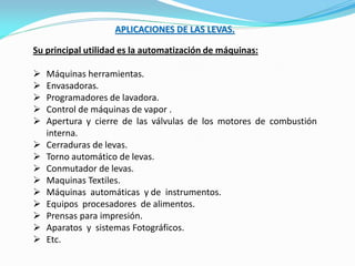 APLICACIONES DE LAS LEVAS.
Su principal utilidad es la automatización de máquinas:
 Máquinas herramientas.
 Envasadoras.
 Programadores de lavadora.
 Control de máquinas de vapor .
 Apertura y cierre de las válvulas de los motores de combustión
interna.
 Cerraduras de levas.
 Torno automático de levas.
 Conmutador de levas.
 Maquinas Textiles.
 Máquinas automáticas y de instrumentos.
 Equipos procesadores de alimentos.
 Prensas para impresión.
 Aparatos y sistemas Fotográficos.
 Etc.
 