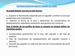 METODOS BASICOS PARA EL DISEÑO DE LEVAS.
Se puede diseñar una leva en dos formas:
1.- Suponer el movimiento requerido para el seguidor y diseñar la Leva que
proporcione este movimiento.
2.- Suponer la forma de la leva y determinar las características de
desplazamiento, velocidad y aceleración que generen ese contorno.
Para el diseño de los perfiles de levas se requiere en síntesis definir los
siguientes puntos:
 Características geométricas de la leva, del seguidor y del tipo de
contacto.
 Tipo de movimiento de desplazamiento del seguidor (avance y
retorno).
 Posición del seguidor en cada fase del ciclo de la leva (síntesis de perfil
de la leva).
 