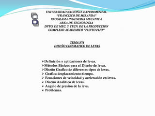 UNIVERSIDAD NACIONAL EXPERIMENTAL
“FRANCISCO DE MIRANDA”
PROGRAMA INGENERIA MECANICA
AREA DE TECNOLOGIA
DPTO. DE MEC. Y TECN. DE LA PRODUCCION
COMPLEJO ACADEMICO “PUNTO FIJO”
TEMA N°4
DISEÑO CINEMATICO DE LEVAS
Definición y aplicaciones de levas.
Métodos Básicos para el Diseño de levas.
Diseño Grafico de diferentes tipos de levas.
 Grafica desplazamiento-tiempo.
 Ecuaciones de velocidad y aceleración en levas.
 Diseño Analítico de levas.
 Angulo de presión de la leva.
 Problemas.
PROF. DAVID GUANIPA
 