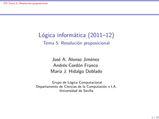 PD Tema 5: Resolución proposicional




                           Lógica informática (2011–12)
                               Tema 5: Resolución proposicional


                                      José A. Alonso Jiménez
                                       Andrés Cordón Franco
                                      María J. Hidalgo Doblado

                                 Grupo de Lógica Computacional
                         Departamento de Ciencias de la Computación e I.A.
                                      Universidad de Sevilla




                                                                             1 / 37
 