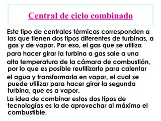 Central de ciclo combinado Este tipo de centrales térmicas corresponden a las que tienen dos tipos diferentes de turbinas, a gas y de vapor. Por eso, el gas que se utiliza para hacer girar la turbina a gas sale a una  alta temperatura de la cámara de combustión, por lo que es posible reutilizarlo para calentar  el agua y transformarla en vapor, el cual se puede utilizar para hacer girar la segunda turbina, que es a vapor. La idea de combinar estos dos tipos de tecnologías es la de aprovechar al máximo el combustible. 