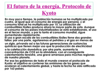 El futuro de la energía. Protocolo de Kyoto En muy poco tiempo, la población humana se ha multiplicado por cuatro, al igual que el consumo de energía por persona, y el consumo total se ha multiplicado por 15. La utilización de combustibles fósiles produce ahora la mayor parte de esta. Aunque el consumo de los países industrializados se está estabilizando, el uso en el tercer mundo, y por lo tanto el consumo mundial, sigue aumentando rápidamente. El uso a gran escala de los combustibles fósiles tiene dos grandes fallos: por una parte, agotaremos el petróleo y el gas en menos de un siglo, privando así a las futuras generaciones de sustancias químicas que tienen mejor uso que la producción de electricidad o la calefacción doméstica; por otra parte, aumenta la concentración de CO2 en la atmósfera, con el consiguiente calentamiento terrestre, una grave amenaza para muchas regiones de nuestro planeta.  Por eso los gobiernos de todo el mundo crearon el protocolo de Kyoto: el objetivo es contener las emisiones de los gases que aceleran el calentamiento global, y hasta la fecha ha sido ratificado por 163 países.  
