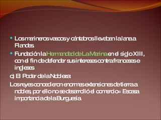 Los marineros vascos y cántabros llevaban la lana a Flandes. Fundación la  Hermandad de La Marina  en el siglo XIII, con el fin de defender sus intereses contra franceses e ingleses c) El Poder de la Nobleza: Los reyes concedieron enormes extensiones de tierra a nobles, por ello no se desarrolló el comercio= Escasa importancia de la Burguesía. 