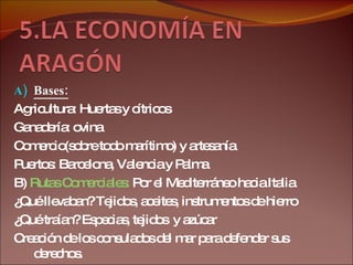 Bases: Agricultura: Huertas y cítricos Ganadería: ovina Comercio(sobre todo marítimo) y artesanía Puertos: Barcelona, Valencia y Palma B)  Rutas Comerciales:  Por el Mediterráneo hacia Italia ¿Qué llevaban? Tejidos, aceites, instrumentos de hierro ¿Qué traían? Especias, tejidos  y azúcar Creación de los consulados del mar para defender sus derechos. 