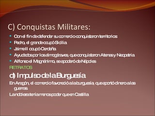 C) Conquistas Militares: Con el fin de defender su comercio conquistaron territorios: Pedro, el grande ocupó Sicilia Jaime II ocupó Cerdeña Ayudados por los almogáraves, que conquistaron Atenas y Neopatria Alfonso el Magnánimo, se apoderó de Nápoles RETRATOS d) Impulso de la Burguesía : En Aragón, el comercio favoreció a la burguesía, que aportó dinero a las guerras. La nobleza tenía menos poder que en Castilla 
