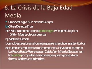 6. La Crisis de la Baja Edad Media Crisis del siglo XIV en toda Europa: Crisis Demográfica:  Por Malas cosechas, por la  peste negra  (A España llegó en 1348)= Muerte de campesinos b) Malestar Social: Los nobles presionan a los reyes para engrandecer sus territorios Se suben los impuestos a los campesinos= Revueltas. Ejemplo: La Revuelta de Remensas en Cataluña= Miseria Se ceban en los  judíos  por que tenían riquezas ya que no podían tener tierras. Asaltos  a sus barrios. 