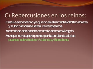 C) Repercusiones en los reinos: Castilla se benefició ya que no existía mentalidad tan abierta y hubo menos revueltas  de campesinos. Además no había tanto comercio como en Aragón. Aunque, se recuperó pronto por la existencia de los  puertos, sobre todo en Valencia y Barcelona. 