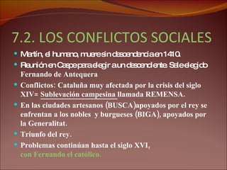 7.2. LOS CONFLICTOS SOCIALES EN LA CORONA DE ARAGÓN Martín, el humano, muere sin descendencia en 1410. Reunión en Caspe para elegir a un descendiente. Sale elegido  Fernando de Antequera Conflictos: Cataluña muy afectada por la crisis del siglo XIV=  Sublevación campesina  llamada REMENSA. En las ciudades artesanos (BUSCA)apoyados por el rey se enfrentan a los nobles  y burgueses (BIGA), apoyados por  la Generalitat. Triunfo del rey.  Problemas continúan hasta el siglo XVI,  con Fernando el católico.  