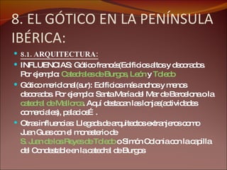 8. EL GÓTICO EN LA PENÍNSULA IBÉRICA: 8.1. ARQUITECTURA: INFLUENCIAS: Gótico francés(Edificios altos y decorados. Por ejemplo:  Catedrales de Burgos, León  y  Toledo Gótico meridional(sur): Edificios más anchos y menos decorados. Por ejemplo: Santa María del Mar de Barcelona o la  catedral de Mallorca . Aquí destacan las lonjas(actividades comerciales), palacios…. Otras influencias: Llegada de arquitectos extranjeros como Juan Guas con el monasterio de  S. Juan de los Reyes de Toledo  o Simón Colonia con la capilla del Condestable en la catedral de Burgos 