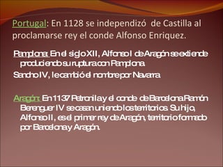 Portugal : En 1128 se independizó  de Castilla al proclamarse rey el conde Alfonso Enriquez. Pamplona:  En el siglo XII, Alfonso I de Aragón se extiende produciendo su ruptura con Pamplona.  Sancho IV, le cambió el nombre por Navarra Aragón:  En 1137 Petronila y el conde  de Barcelona Ramón Berenguer IV se casan uniendo los territorios. Su hijo, Alfonso II, es el primer rey de Aragón, territorio formado por Barcelona y Aragón. 