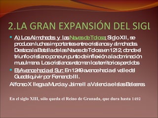 2.LA GRAN EXPANSIÓN DEL SIGLO XIII:  A) Los Almohades  y  las  Navas de Tolosa :  Siglo XII, se producen luchas importantes entre cristianos y almohades. Destaca la Batalla de las Navas de Tolosa en 1212, donde el triunfo cristiano pone un punto de inflexión a la dominación musulmana. Los cristianos retoman los territorios perdidos B)Avance hacia el Sur:  En 1249 avance hacia el valle del Guadalquivir por Fernando III.  Alfonso X llega a Murcia y Jaime II a Valencia e Islas Baleares. En el siglo XIII, sólo queda el Reino de Granada, que dura hasta 1492 