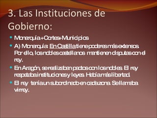 3. Las Instituciones de Gobierno: Monarquía +Cortes+Municipios A) Monarquía:  En Castilla  tiene poderes más extensos. Por ello, los nobles castellanos  mantienen disputas con el rey. En Aragón, se realizaban pactos con los nobles. El rey respetaba instituciones y leyes. Había más libertad. El rey  tenía un subordinado en cada zona. Se llamaba virrey. 