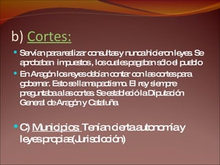 b)  Cortes: Servían para realizar consultas y nunca hicieron leyes. Se aprobaban  impuestos , los cuales pagaban sólo el pueblo  En Aragón los reyes debían contar con las cortes para gobernar. Esto se llama pactismo. El rey siempre preguntaba a las cortes. Se estableció la Diputación General de Aragón y Cataluña.  C)  Municipios:  Tenían cierta autonomía y leyes propias(Jurisdicción) 
