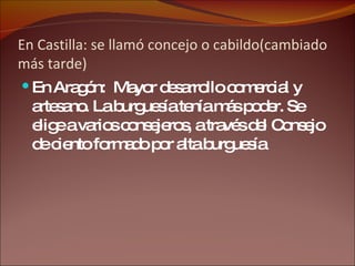 En Castilla: se llamó concejo o cabildo(cambiado más tarde) En Aragón:  Mayor desarrollo comercial y artesano. La burguesía tenía más poder. Se elige a varios consejeros, a través del Consejo de ciento formado por alta burguesía 