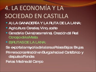4. LA ECONOMÍA Y LA SOCIEDAD EN CASTILLA A) LA GANADERÍA Y LA RUTA DE LA LANA: Agricultura: Cereales, Vino, aceite Ganadería: Ovina(raza merina). Creación del Real  Concejo de la Mesta. B)RUTAS DE LA LANA: Se  exporta la mayoría de la lana a Países Bajos: Brujas.  Primera concentración en Burgos hacia el Cantábrico  y después a Flandes Ferias: Medina del Campo 
