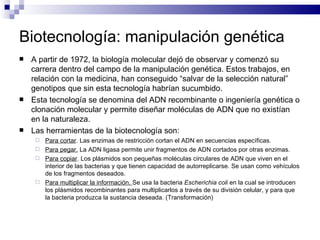 Biotecnología: manipulación genética A partir de 1972, la biología molecular dejó de observar y comenzó su carrera dentro del campo de la manipulación genética. Estos trabajos, en relación con la medicina, han conseguido “salvar de la selección natural” genotipos que sin esta tecnología habrían sucumbido. Esta tecnología se denomina del ADN recombinante o ingeniería genética o clonación molecular y permite diseñar moléculas de ADN que no existían en la naturaleza. Las herramientas de la biotecnología son: Para cortar . Las enzimas de restricción cortan el ADN en secuencias específicas. Para pegar.  La ADN ligasa permite unir fragmentos de ADN cortados por otras enzimas. Para copiar . Los plásmidos son pequeñas moléculas circulares de ADN que viven en el interior de las bacterias y que tienen capacidad de autorreplicarse. Se usan como vehículos de los fragmentos deseados. Para multiplicar la información.  Se usa la bacteria  Escherichia coli  en la cual se introducen los plásmidos recombinantes para multiplicarlos a través de su división celular, y para que la bacteria produzca la sustancia deseada. (Transformación) 