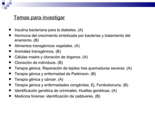 Insulina bacteriana para la diabetes. (A) Hormona del crecimiento sintetizada por bacterias y tratamiento del enanismo. (B) Alimentos transgénicos vegetales. (A) Animales transgénicos. (B) Células madre y clonación de órganos. (A) Clonación de individuos. (B) Terapia génica. Reparación de tejidos tras quemaduras severas. (A) Terapia génica y enfermedad de Parkinson. (B) Terapia génica y cáncer. (A) Terapia génica y enfermedades congénitas. Ej. Fenilcetonuria. (B) Identificación genética de criminales. Huellas genéticas. (A) Medicina forense: identificación de cadáveres. (B) Temas para investigar 