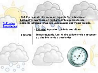 C) Presión
Atmosférica
- Def. É o peso do aire sobre un lugar da Terra. Mídese co
barómetro, exprésase en milibares (mb) e represéntase
mediante isóbaras (liñas que unen puntos coa mema presión)
- Factores
- Altitude: A presión diminúe coa altura
- Temperatura do Aire: O aire cálido tende a ascender
e o aire frío tende a descender
 