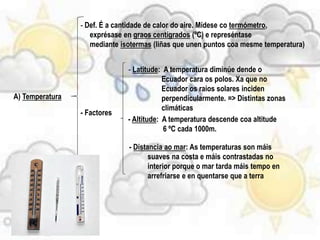 A) Temperatura
- Def. É a cantidade de calor do aire. Mídese co termómetro,
exprésase en graos centígrados (ºC) e represéntase
mediante isotermas (liñas que unen puntos coa mesme temperatura)
- Factores
- Latitude: A temperatura diminúe dende o
Ecuador cara os polos. Xa que no
Ecuador os raios solares inciden
perpendicularmente. => Distintas zonas
climáticas
- Altitude: A temperatura descende coa altitude
6 ºC cada 1000m.
- Distancia ao mar: As temperaturas son máis
suaves na costa e máis contrastadas no
interior porque o mar tarda máis tempo en
arrefriarse e en quentarse que a terra
 