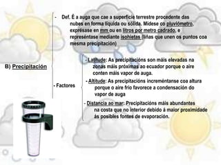 B) Precipitación
- Def. É a auga que cae a superficie terrestre procedente das
nubes en forma líquida ou sólida. Mídese co pluviómetro,
exprésase en mm ou en litros por metro cadrado, e
represéntase mediante isohietas (liñas que unen os puntos coa
mesma precipitación)
- Factores
- Latitude: As precipitacións son máis elevadas na
zonas máis próximas ao ecuador porque o aire
conten máis vapor de auga.
- Altitude: As precipitacións increméntanse coa altura
porque o aire frío favorece a condensación do
vapor de auga
- Distancia ao mar: Precipitacións máis abundantes
na costa que no interior debido á maior proximidade
ás posibles fontes de evaporación.
 
