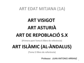 ART EDAT MITJANA (1A)
ART VISIGOT
ART ASTURIÀ
ART DE REPOBLACIÓ S.X
(Primera part Tema 6 llibre de referència)
ART ISLÀMIC (AL-ÀNDALUS)
(Tema 5 llibre de referència)
Professor: JUAN ANTONIO ARRANZ
1
 