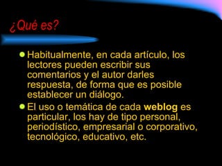 ¿Qué es? Habitualmente, en cada artículo, los lectores pueden escribir sus comentarios y el autor darles respuesta, de forma que es posible establecer un diálogo.  El uso o temática de cada  weblog  es particular, los hay de tipo personal, periodístico, empresarial o corporativo, tecnológico, educativo, etc. 