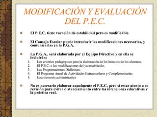 MODIFICACIÓN Y EVALUACIÓN DEL P.E.C. El P.E.C. tiene vocación de estabilidad pero es modificable. El Consejo Escolar puede introducir las modificaciones necesarias, y comunicarlas en la P.G.A. La P.G.A., será elaborada por el Equipo Directivo y en ella se incluirán: Los criterios pedagógicos para la elaboración de los horarios de los alumnos. El P.E.C. o las modificaciones del ya establecido. Las Programaciones Didácticas. El Programa Anual de Actividades Extraescolares y Complementarias Una memoria administrativa No es necesario elaborar anualmente el P.E.C. pero sí estar atento a su revisión para evitar distanciamiento entre las intenciones educativas y la práctica real. 