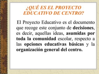 ¿QUÉ ES EL PROYECTO EDUCATIVO DE CENTRO? El Proyecto Educativo es el documento que recoge este conjunto de  decisiones , es decir, aquellas ideas,  asumidas por toda la comunidad  escolar, respecto a las  opciones   educativas básicas  y la  organización general del centro. 