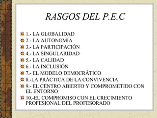 RASGOS DEL P.E.C 1.- LA GLOBALIDAD 2.- LA AUTONOMÍA 3.- LA PARTICIPACIÓN 4.- LA SINGULARIDAD 5.- LA CALIDAD 6.- LA INCLUSIÓN 7.- EL MODELO DEMOCRÁTICO 8.-LA PRÁCTICA DE LA CONVIVENCIA 9.- EL CENTRO ABIERTO Y COMPROMETIDO CON EL ENTORNO 10.-EL COMPROMISO CON EL CRECIMIENTO PROFESIONAL DEL PROFESORADO 