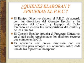 ¿QUIENES ELABORAN Y APRUEBAN EL P.E.C.? El Equipo Directivo elabora el P.E.C. de acuerdo con las directrices del Consejo Escolar y las propuestas del Claustro y Equipos de Ciclo, teniendo en cuenta las características del centro y de los alumnos. El Consejo Escolar aprueba el Proyecto Educativo, en el que están representados los distintos sectores que componen la C.E. Es necesaria una previa discusión con sus colectivos para recoger sus opiniones sobre cada uno de los aspectos a incorporar. 