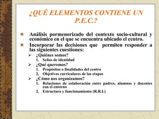 ¿QUÉ ELEMENTOS CONTIENE UN P.E.C.? Análisis pormenorizado del contexto socio-cultural y económico en el que se encuentra ubicado el centro. Incorporar las decisiones que  permiten responder a las siguientes cuestiones: ¿Quiénes somos? Señas de identidad ¿Qué queremos? Propósitos o finalidades del centro Objetivos curriculares de las etapas ¿Cómo nos organizamos? Relaciones de colaboración entre padres, alumnos y docentes con el entorno Estructura y funcionamiento (R.R.I.) 