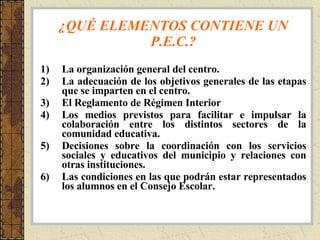 ¿QUÉ ELEMENTOS CONTIENE UN P.E.C.? La organización general del centro. La adecuación de los objetivos generales de las etapas que se imparten en el centro. El Reglamento de Régimen Interior Los medios previstos para facilitar e impulsar la colaboración entre los distintos sectores de la comunidad educativa. Decisiones sobre la coordinación con los servicios sociales y educativos del municipio y relaciones con otras instituciones. Las condiciones en las que podrán estar representados los alumnos en el Consejo Escolar. 