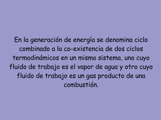 En la generación de energía se denomina ciclo combinado a la co-existencia de dos ciclos termodinámicos en un mismo sistema, uno cuyo fluido de trabajo es el vapor de agua y otro cuyo fluido de trabajo es un gas producto de una combustión. 