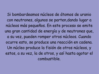 Si bombardeamos núcleos de átomos de uranio con neutrones, algunos se parten,dando lugar a núcleos más pequeños. En este proceso se emite una gran cantidad de energía y de neutrones que, a su vez, pueden romper otros núcleos. Cuando ocurre esto, se produce una reacción en cadena. Un núcleo produce la fisión de otros núcleos, y estos, a su vez, la de otros, y así hasta agotar el combustible. 