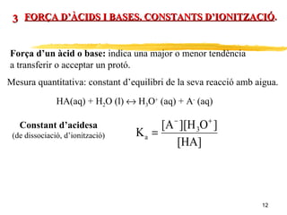FORÇA D’ÀCIDS I BASES. CONSTANTS D’IONITZACIÓ . 3 Força d’un àcid o base:  indica una major o menor tendència  a transferir o acceptar un protó. Mesura quantitativa: constant d’equilibri de la seva reacció amb aigua. HA(aq) + H 2 O (l)    H 3 O +  (aq) + A -  (aq) Constant d’acidesa (de dissociació, d’ionització) 