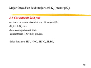 Major força d’un àcid: major serà K a  (menor pK a ) 3.1 Cas extrem: àcid fort - es troba totalment dissociat:reacció irreversible -K a  >> 1, K a       -base conjugada molt feble -concentració H 3 O +  molt elevada -àcids forts són: HCl, HNO 3 , HClO 4 , H 2 SO 4 